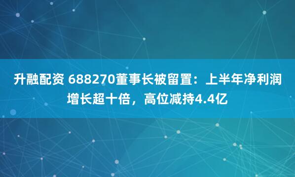 升融配资 688270董事长被留置：上半年净利润增长超十倍，高位减持4.4亿