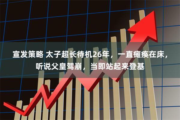 宣发策略 太子超长待机26年，一直瘫痪在床，听说父皇驾崩，当即站起来登基