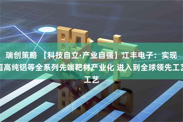 瑞创策略 【科技自立·产业自强】江丰电子：实现超高纯铝等全系列先端靶材产业化 进入到全球领先工艺