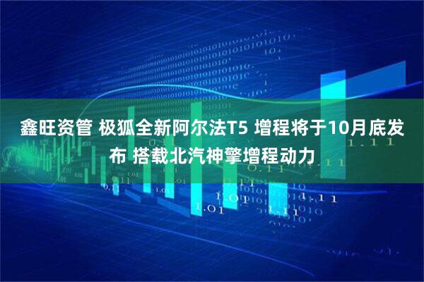 鑫旺资管 极狐全新阿尔法T5 增程将于10月底发布 搭载北汽神擎增程动力