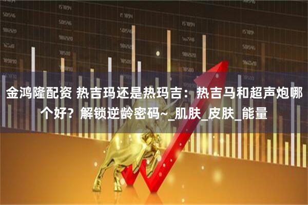 金鸿隆配资 热吉玛还是热玛吉：热吉马和超声炮哪个好？解锁逆龄密码~_肌肤_皮肤_能量