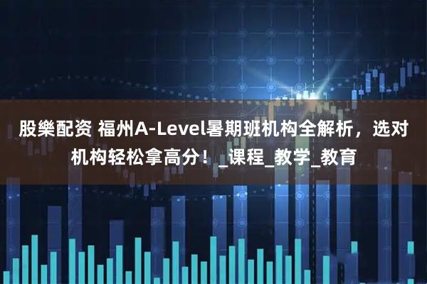 股樂配资 福州A-Level暑期班机构全解析，选对机构轻松拿高分！_课程_教学_教育