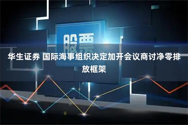 华生证券 国际海事组织决定加开会议商讨净零排放框架