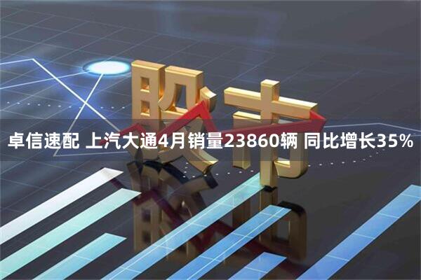 卓信速配 上汽大通4月销量23860辆 同比增长35%