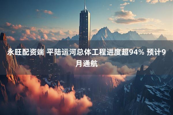 永旺配资端 平陆运河总体工程进度超94% 预计9月通航
