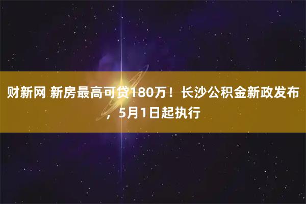 财新网 新房最高可贷180万！长沙公积金新政发布，5月1日起执行