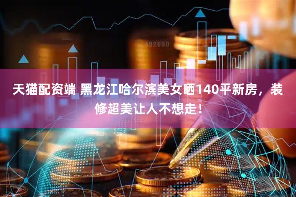 天猫配资端 黑龙江哈尔滨美女晒140平新房，装修超美让人不想走！